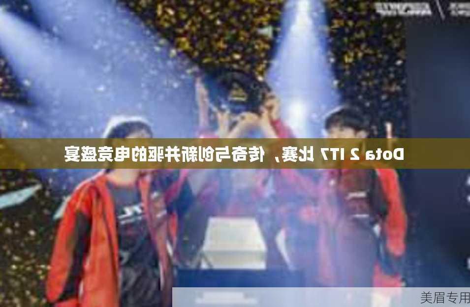 Dota 2 IT7 比赛，传奇与创新并驱的电竞盛宴