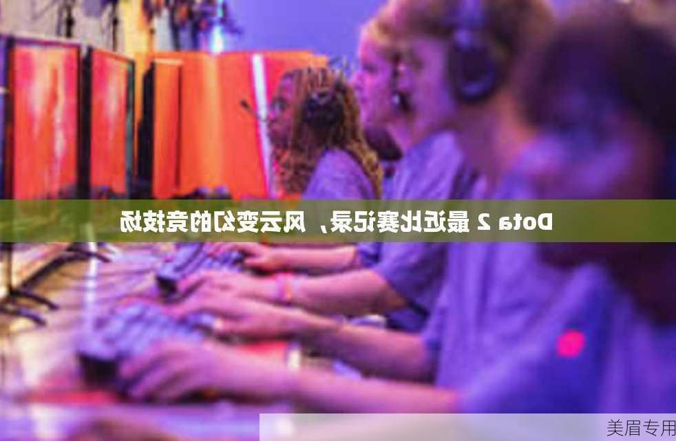 Dota 2 最近比赛记录，风云变幻的竞技场