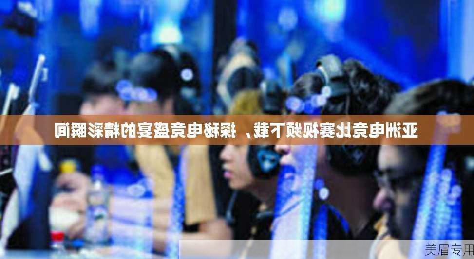 亚洲电竞比赛视频下载，探秘电竞盛宴的精彩瞬间