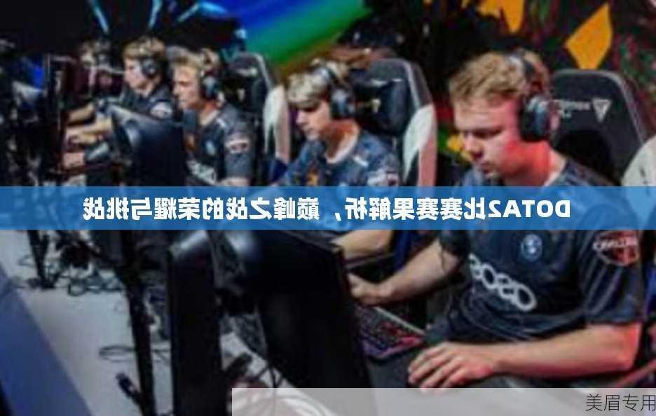 DOTA2比赛赛果解析，巅峰之战的荣耀与挑战