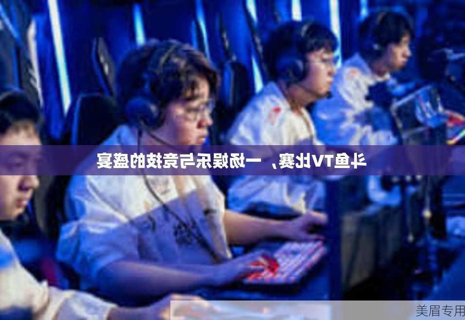 斗鱼TV比赛，一场娱乐与竞技的盛宴