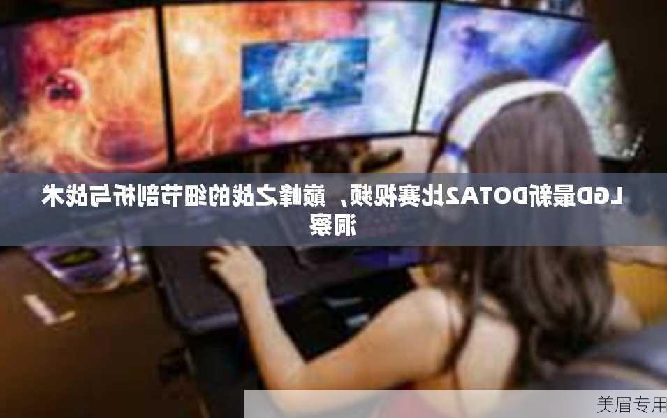 LGD最新DOTA2比赛视频，巅峰之战的细节剖析与战术洞察